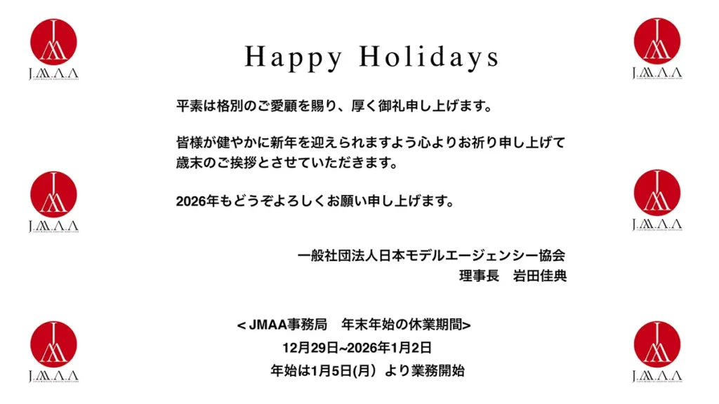 平素は格別のご愛顧を賜り、厚く御礼申し上げます。皆様が健やかに新年を迎えられますよう心よりお祈り申し上げて歳末のご挨拶とさせていただきます。2026年もどうぞよろしくお願い申し上げます。一般社団法人日本モデルエージェンシー協会　理事長　岩田佳典